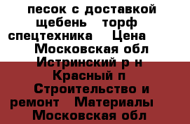 песок с доставкой щебень , торф - спецтехника  › Цена ­ 410 - Московская обл., Истринский р-н, Красный п. Строительство и ремонт » Материалы   . Московская обл.